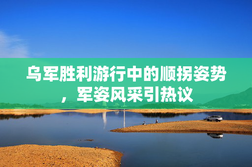 乌军胜利游行中的顺拐姿势，军姿风采引热议