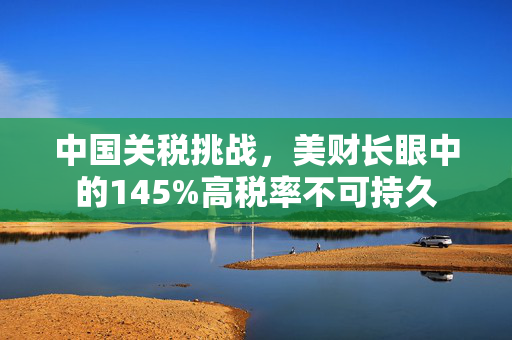 中国关税挑战，美财长眼中的145%高税率不可持久