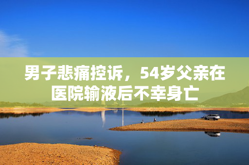 男子悲痛控诉，54岁父亲在医院输液后不幸身亡