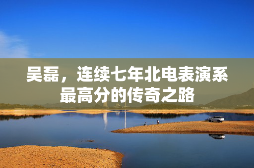 吴磊，连续七年北电表演系最高分的传奇之路