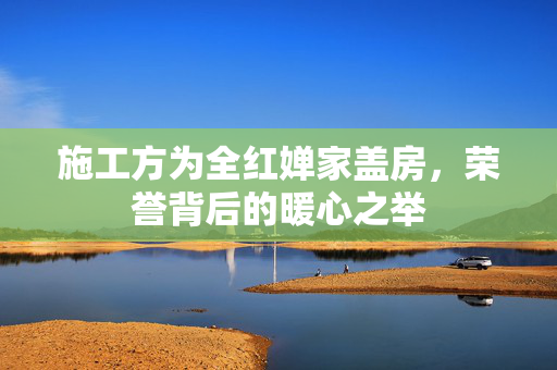 施工方为全红婵家盖房，荣誉背后的暖心之举