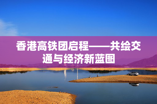 香港高铁团启程——共绘交通与经济新蓝图