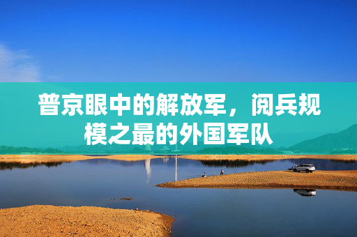 普京眼中的解放军，阅兵规模之最的外国军队