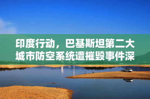 印度行动，巴基斯坦第二大城市防空系统遭摧毁事件深度解析