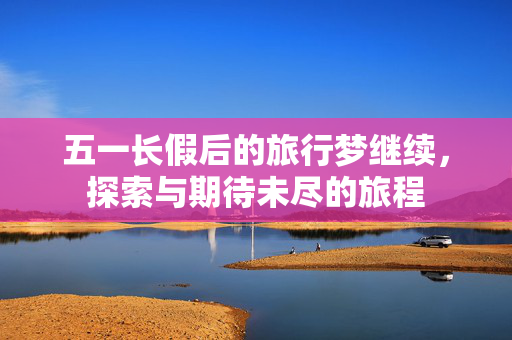 五一长假后的旅行梦继续，探索与期待未尽的旅程