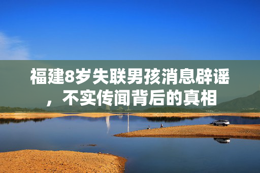福建8岁失联男孩消息辟谣，不实传闻背后的真相