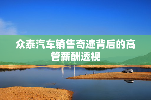 众泰汽车销售奇迹背后的高管薪酬透视