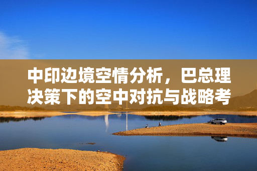 中印边境空情分析，巴总理决策下的空中对抗与战略考量