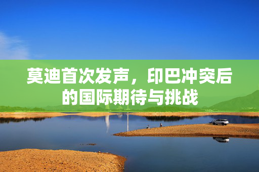 莫迪首次发声，印巴冲突后的国际期待与挑战