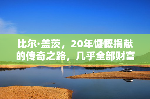 比尔·盖茨，20年慷慨捐献的传奇之路，几乎全部财富的善行之路