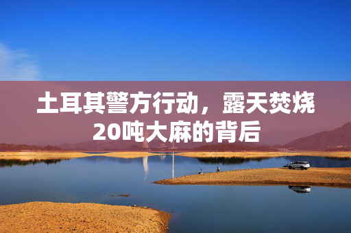土耳其警方行动，露天焚烧20吨大麻的背后