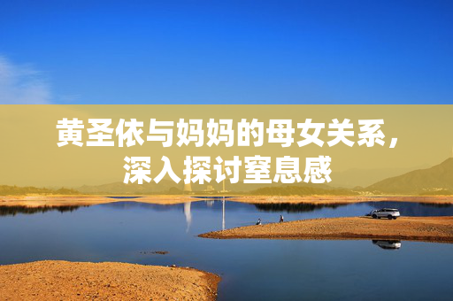 黄圣依与妈妈的母女关系，深入探讨窒息感