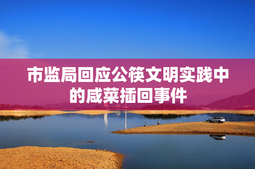 市监局回应公筷文明实践中的咸菜插回事件