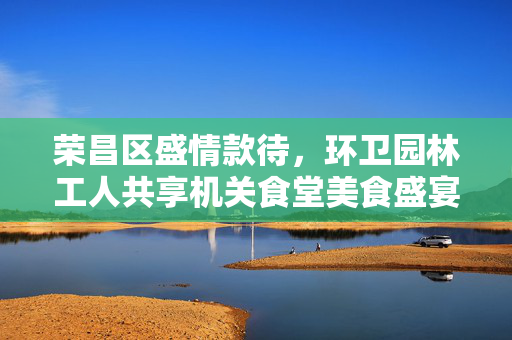 荣昌区盛情款待，环卫园林工人共享机关食堂美食盛宴