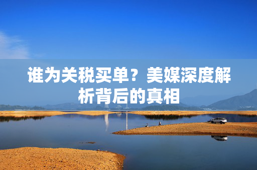 谁为关税买单？美媒深度解析背后的真相