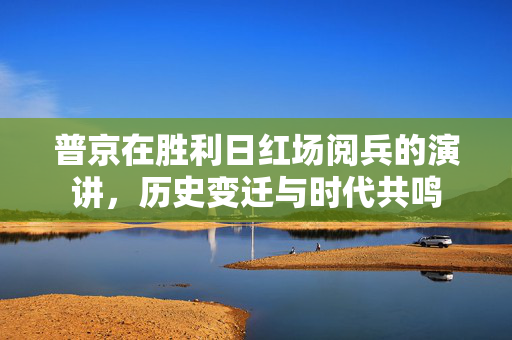 普京在胜利日红场阅兵的演讲，历史变迁与时代共鸣