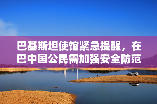 巴基斯坦使馆紧急提醒，在巴中国公民需加强安全防范