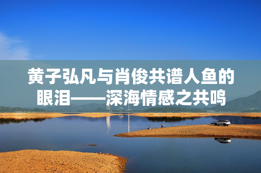 黄子弘凡与肖俊共谱人鱼的眼泪——深海情感之共鸣