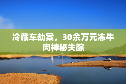 冷藏车劫案，30余万元冻牛肉神秘失踪