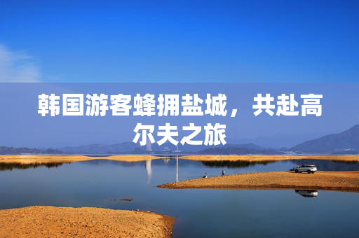 韩国游客蜂拥盐城，共赴高尔夫之旅