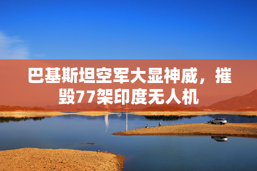 巴基斯坦空军大显神威，摧毁77架印度无人机