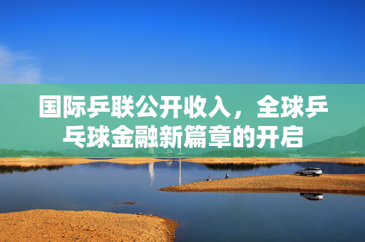 国际乒联公开收入，全球乒乓球金融新篇章的开启