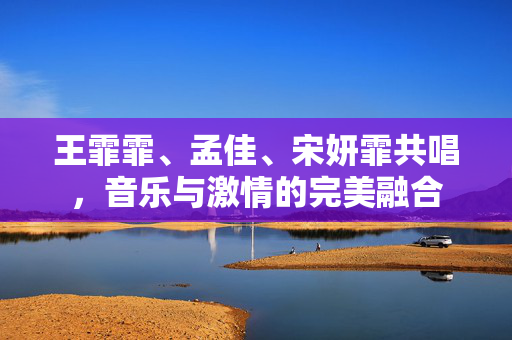 王霏霏、孟佳、宋妍霏共唱，音乐与激情的完美融合