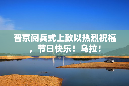 普京阅兵式上致以热烈祝福，节日快乐！乌拉！