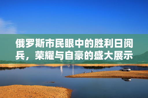 俄罗斯市民眼中的胜利日阅兵，荣耀与自豪的盛大展示