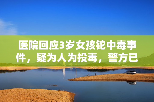 医院回应3岁女孩铊中毒事件，疑为人为投毒，警方已展开调查