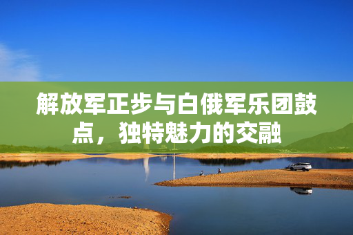 解放军正步与白俄军乐团鼓点，独特魅力的交融
