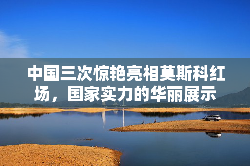 中国三次惊艳亮相莫斯科红场，国家实力的华丽展示