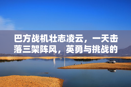 巴方战机壮志凌云，一天击落三架阵风，英勇与挑战的壮举