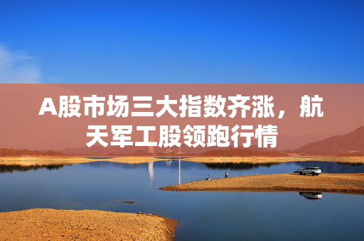 A股市场三大指数齐涨，航天军工股领跑行情