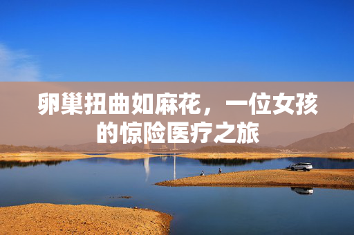 卵巢扭曲如麻花，一位女孩的惊险医疗之旅