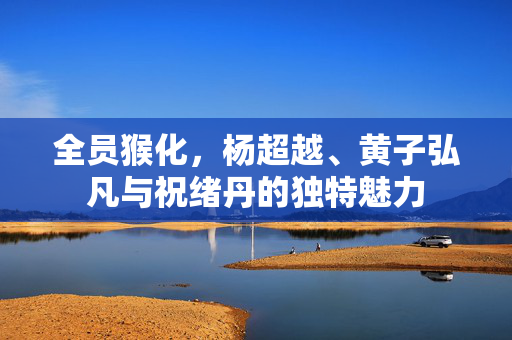 全员猴化，杨超越、黄子弘凡与祝绪丹的独特魅力