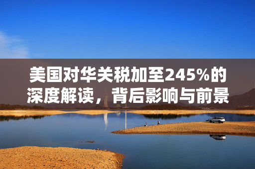 美国对华关税加至245%的深度解读，背后影响与前景展望