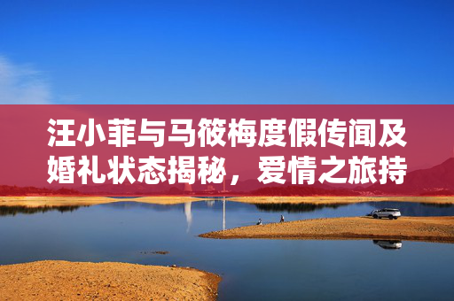 汪小菲与马筱梅度假传闻及婚礼状态揭秘，爱情之旅持续进行