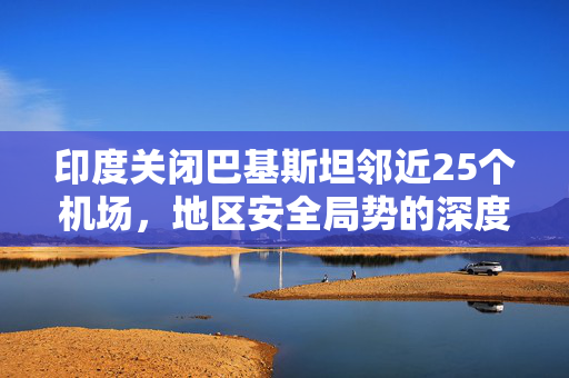 印度关闭巴基斯坦邻近25个机场，地区安全局势的深度影响