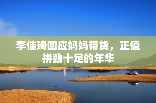 李佳琦回应妈妈带货，正值拼劲十足的年华