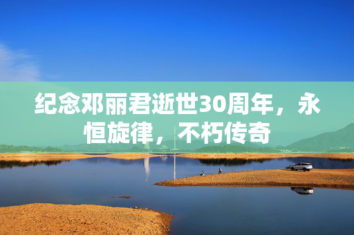 纪念邓丽君逝世30周年，永恒旋律，不朽传奇
