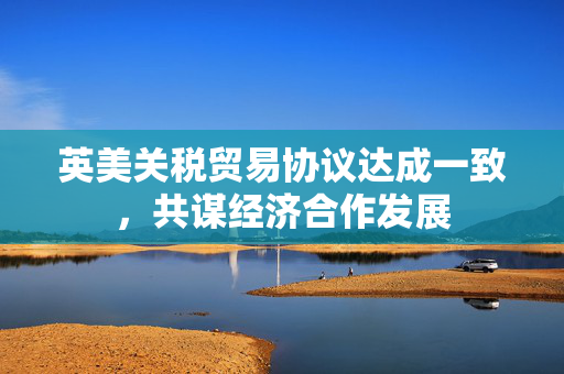英美关税贸易协议达成一致，共谋经济合作发展