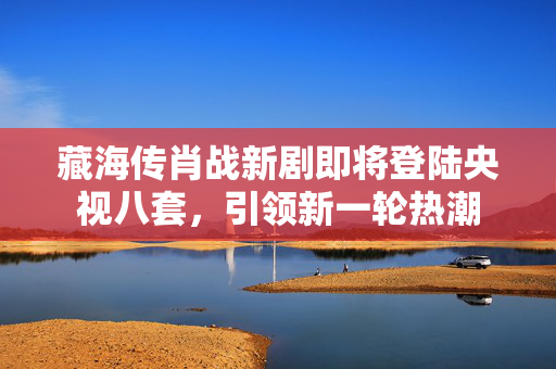 藏海传肖战新剧即将登陆央视八套，引领新一轮热潮