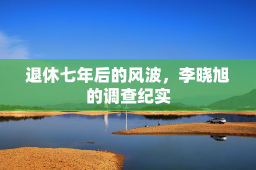 退休七年后的风波，李晓旭的调查纪实