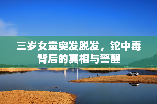 三岁女童突发脱发，铊中毒背后的真相与警醒