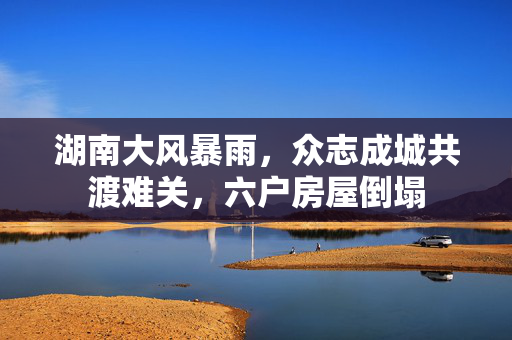 湖南大风暴雨，众志成城共渡难关，六户房屋倒塌