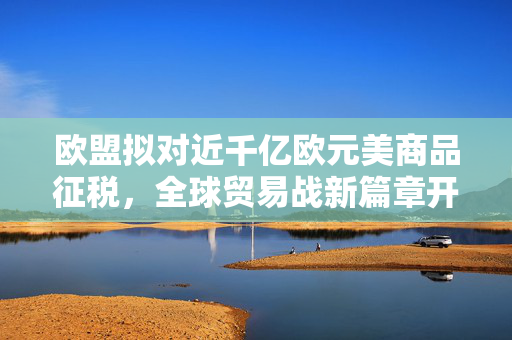 欧盟拟对近千亿欧元美商品征税，全球贸易战新篇章开启