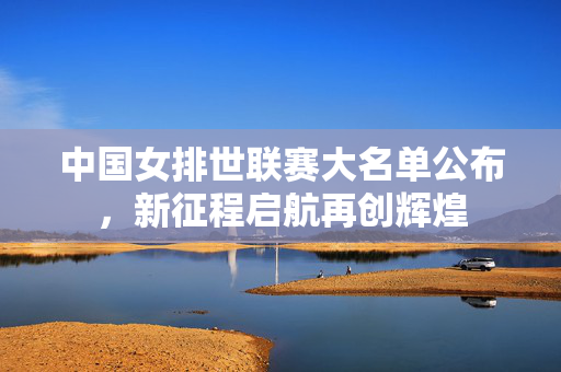 中国女排世联赛大名单公布，新征程启航再创辉煌
