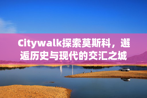 Citywalk探索莫斯科，邂逅历史与现代的交汇之城