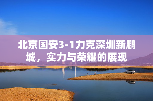 北京国安3-1力克深圳新鹏城，实力与荣耀的展现